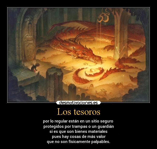 Los tesoros - por lo regular están en un sitio seguro 
protegidos por trampas o un guardián
si es que son bienes materiales
pues hay cosas de más valor
que no son físicamente palpables.