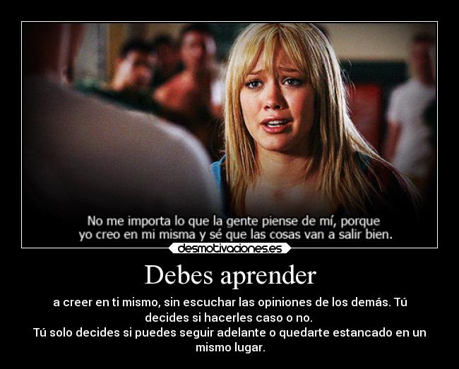 Debes aprender - a creer en ti mismo, sin escuchar las opiniones de los demás. Tú
decides si hacerles caso o no.
Tú solo decides si puedes seguir adelante o quedarte estancado en un
mismo lugar.