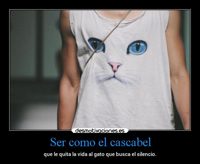 Ser como el cascabel - que le quita la vida al gato que busca el silencio.