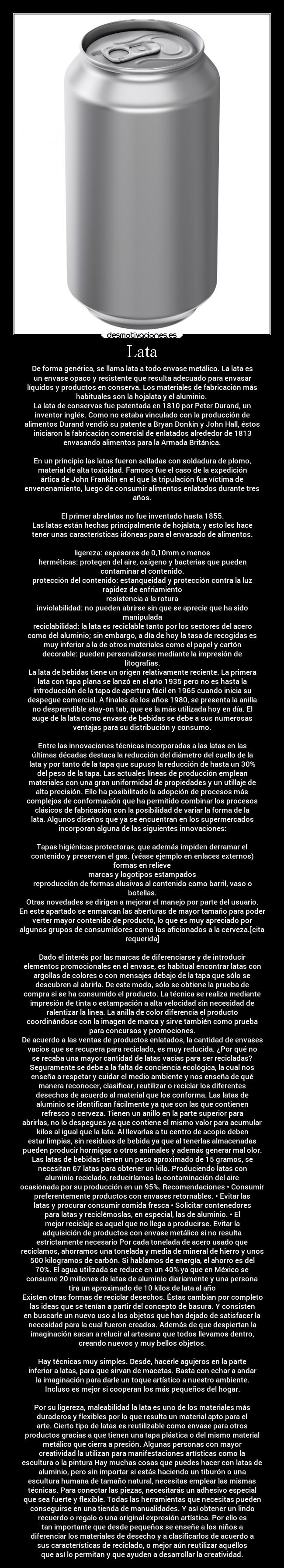 Lata - De forma genérica, se llama lata a todo envase metálico. La lata es
un envase opaco y resistente que resulta adecuado para envasar
líquidos y productos en conserva. Los materiales de fabricación más
habituales son la hojalata y el aluminio. 
La lata de conservas fue patentada en 1810 por Peter Durand, un
inventor inglés. Como no estaba vinculado con la producción de
alimentos Durand vendió su patente a Bryan Donkin y John Hall, éstos
iniciaron la fabricación comercial de enlatados alrededor de 1813
envasando alimentos para la Armada Británica.

En un principio las latas fueron selladas con soldadura de plomo,
material de alta toxicidad. Famoso fue el caso de la expedición
ártica de John Franklin en el que la tripulación fue víctima de
envenenamiento, luego de consumir alimentos enlatados durante tres
años.

El primer abrelatas no fue inventado hasta 1855.
Las latas están hechas principalmente de hojalata, y esto les hace
tener unas características idóneas para el envasado de alimentos.

ligereza: espesores de 0,10mm o menos
herméticas: protegen del aire, oxígeno y bacterias que pueden
contaminar el contenido.
protección del contenido: estanqueidad y protección contra la luz
rapidez de enfriamiento
resistencia a la rotura
inviolabilidad: no pueden abrirse sin que se aprecie que ha sido
manipulada
reciclabilidad: la lata es reciclable tanto por los sectores del acero
como del aluminio; sin embargo, a día de hoy la tasa de recogidas es
muy inferior a la de otros materiales como el papel y cartón
decorable: pueden personalizarse mediante la impresión de
litografías.
La lata de bebidas tiene un origen relativamente reciente. La primera
lata con tapa plana se lanzó en el año 1935 pero no es hasta la
introducción de la tapa de apertura fácil en 1965 cuando inicia su
despegue comercial. A finales de los años 1980, se presenta la anilla
no desprendible stay-on tab, que es la más utilizada hoy en día. El
auge de la lata como envase de bebidas se debe a sus numerosas
ventajas para su distribución y consumo.

Entre las innovaciones técnicas incorporadas a las latas en las
últimas décadas destaca la reducción del diámetro del cuello de la
lata y por tanto de la tapa que supuso la reducción de hasta un 30%
del peso de la tapa. Las actuales líneas de producción emplean
materiales con una gran uniformidad de propiedades y un utillaje de
alta precisión. Ello ha posibilitado la adopción de procesos más
complejos de conformación que ha permitido combinar los procesos
clásicos de fabricación con la posibilidad de variar la forma de la
lata. Algunos diseños que ya se encuentran en los supermercados
incorporan alguna de las siguientes innovaciones:

Tapas higiénicas protectoras, que además impiden derramar el
contenido y preservan el gas. (véase ejemplo en enlaces externos)
formas en relieve
marcas y logotipos estampados
reproducción de formas alusivas al contenido como barril, vaso o
botellas.
Otras novedades se dirigen a mejorar el manejo por parte del usuario.
En este apartado se enmarcan las aberturas de mayor tamaño para poder
verter mayor contenido de producto, lo que es muy apreciado por
algunos grupos de consumidores como los aficionados a la cerveza.[cita
requerida]

Dado el interés por las marcas de diferenciarse y de introducir
elementos promocionales en el envase, es habitual encontrar latas con
argollas de colores o con mensajes debajo de la tapa que sólo se
descubren al abrirla. De este modo, sólo se obtiene la prueba de
compra si se ha consumido el producto. La técnica se realiza mediante
impresión de tinta o estampación a alta velocidad sin necesidad de
ralentizar la línea. La anilla de color diferencia el producto
coordinándose con la imagen de marca y sirve también como prueba
para concursos y promociones.
De acuerdo a las ventas de productos enlatados, la cantidad de envases
vacíos que se recupera para reciclado, es muy reducida. ¿Por qué no
se recaba una mayor cantidad de latas vacías para ser recicladas?
Seguramente se debe a la falta de conciencia ecológica, la cual nos
enseña a respetar y cuidar el medio ambiente y nos enseña de qué
manera reconocer, clasificar, reutilizar o reciclar los diferentes
desechos de acuerdo al material que los conforma. Las latas de
aluminio se identifican fácilmente ya que son las que contienen
refresco o cerveza. Tienen un anillo en la parte superior para
abrirlas, no lo despegues ya que contiene el mismo valor para acumular
kilos al igual que la lata. Al llevarlas a tu centro de acopio deben
estar limpias, sin residuos de bebida ya que al tenerlas almacenadas
pueden producir hormigas o otros animales y además generar mal olor.
Las latas de bebidas tienen un peso aproximado de 15 gramos, se
necesitan 67 latas para obtener un kilo. Produciendo latas con
aluminio reciclado, reduciríamos la contaminación del aire
ocasionada por su producción en un 95%. Recomendaciones • Consumir
preferentemente productos con envases retornables. • Evitar las
latas y procurar consumir comida fresca • Solicitar contenedores
para latas y reciclémoslas, en especial, las de aluminio. • El
mejor reciclaje es aquel que no llega a producirse. Evitar la
adquisición de productos con envase metálico si no resulta
estrictamente necesario Por cada tonelada de acero usado que
reciclamos, ahorramos una tonelada y media de mineral de hierro y unos
500 kilogramos de carbón. Si hablamos de energía, el ahorro es del
70%. El agua utilizada se reduce en un 40% ya que en México se
consume 20 millones de latas de aluminio diariamente y una persona
tira un aproximado de 10 kilos de lata al año
Existen otras formas de reciclar desechos. Éstas cambian por completo
las ideas que se tenían a partir del concepto de basura. Y consisten
en buscarle un nuevo uso a los objetos que han dejado de satisfacer la
necesidad para la cual fueron creados. Además de que despiertan la
imaginación sacan a relucir al artesano que todos llevamos dentro,
creando nuevos y muy bellos objetos.

Hay técnicas muy simples. Desde, hacerle agujeros en la parte
inferior a latas, para que sirvan de macetas. Basta con echar a andar
la imaginación para darle un toque artístico a nuestro ambiente.
Incluso es mejor si cooperan los más pequeños del hogar.

Por su ligereza, maleabilidad la lata es uno de los materiales más
duraderos y flexibles por lo que resulta un material apto para el
arte. Cierto tipo de latas es reutilizable como envase para otros
productos gracias a que tienen una tapa plástica o del mismo material
metálico que cierra a presión. Algunas personas con mayor
creatividad la utilizan para manifestaciones artísticas como la
escultura o la pintura Hay muchas cosas que puedes hacer con latas de
aluminio, pero sin importar si estás haciendo un tiburón o una
escultura humana de tamaño natural, necesitas emplear las mismas
técnicas. Para conectar las piezas, necesitarás un adhesivo especial
que sea fuerte y flexible. Todas las herramientas que necesitas pueden
conseguirse en una tienda de manualidades. Y así obtener un lindo
recuerdo o regalo o una original expresión artística. Por ello es
tan importante que desde pequeños se enseñe a los niños a
diferenciar los materiales de desecho y a clasificarlos de acuerdo a
sus características de reciclado, o mejor aún reutilizar aquéllos
que así lo permitan y que ayuden a desarrollar la creatividad.