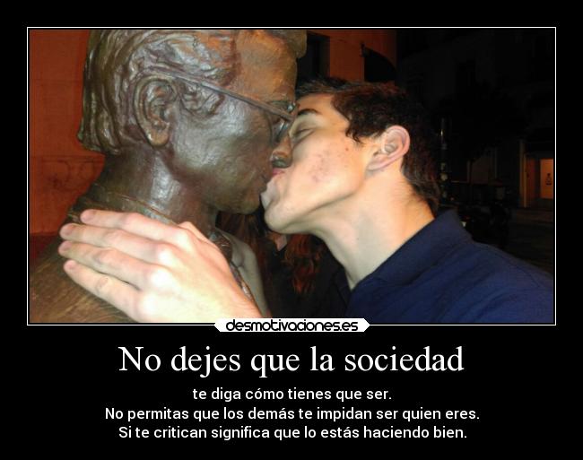 No dejes que la sociedad - te diga cómo tienes que ser.
No permitas que los demás te impidan ser quien eres.
Si te critican significa que lo estás haciendo bien.