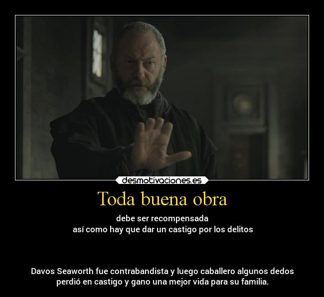 Toda buena obra - debe ser recompensada
 así como hay que dar un castigo por los delitos



Davos Seaworth fue contrabandista y luego caballero algunos dedos
perdió en castigo y gano una mejor vida para su familia.