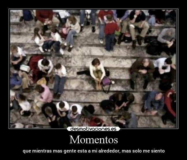 Momentos - que mientras mas gente esta a mi alrededor, mas solo me siento