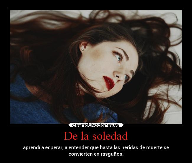 De la soledad - aprendí a esperar, a entender que hasta las heridas de muerte se
convierten en rasguños.