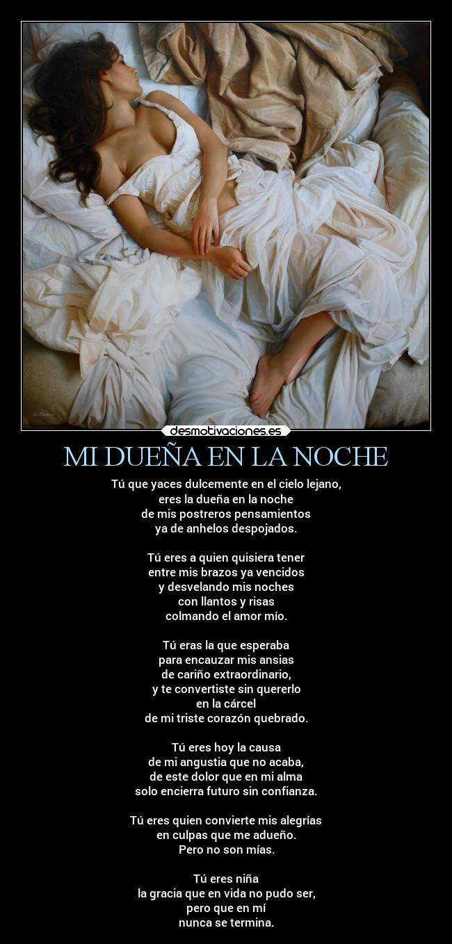 MI DUEÑA EN LA NOCHE - Tú que yaces dulcemente en el cielo lejano,
eres la dueña en la noche
de mis postreros pensamientos
ya de anhelos despojados.
Tú eres a quien quisiera tener
entre mis brazos ya vencidos
y desvelando mis noches
con llantos y risas
colmando el amor mío.
Tú eras la que esperaba
para encauzar mis ansias
de cariño extraordinario,
y te convertiste sin quererlo
en la cárcel
de mi triste corazón quebrado.
Tú eres hoy la causa
de mi angustia que no acaba,
de este dolor que en mi alma
solo encierra futuro sin confianza.
Tú eres quien convierte mis alegrías
en culpas que me adueño.
Pero no son mías.
Tú eres niña
la gracia que en vida no pudo ser,
pero que en mí
nunca se termina.