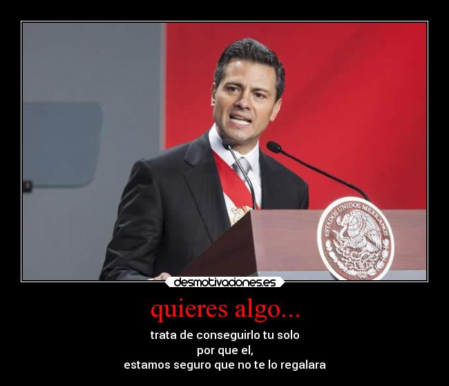 quieres algo... - trata de conseguirlo tu solo
por que el,
estamos seguro que no te lo regalara