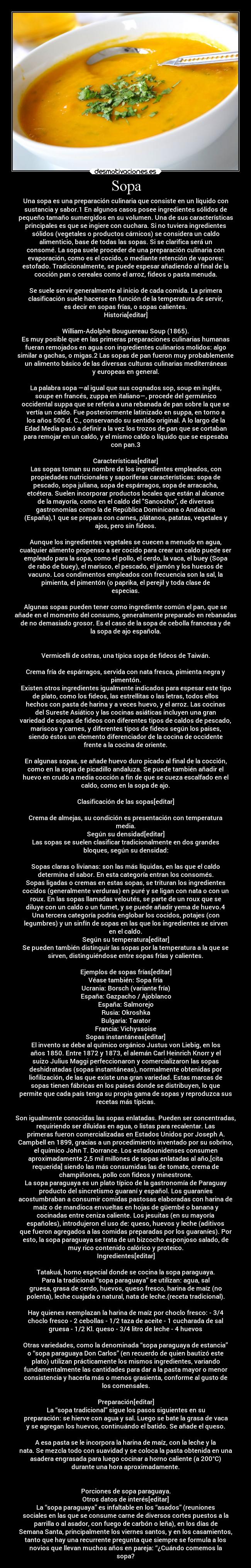 Sopa - Una sopa es una preparación culinaria que consiste en un líquido con
sustancia y sabor.1 En algunos casos posee ingredientes sólidos de
pequeño tamaño sumergidos en su volumen. Una de sus características
principales es que se ingiere con cuchara. Si no tuviera ingredientes
sólidos (vegetales o productos cárnicos) se considera un caldo
alimenticio, base de todas las sopas. Si se clarifica será un
consomé. La sopa suele proceder de una preparación culinaria con
evaporación, como es el cocido, o mediante retención de vapores:
estofado. Tradicionalmente, se puede espesar añadiendo al final de la
cocción pan o cereales como el arroz, fideos o pasta menuda.

Se suele servir generalmente al inicio de cada comida. La primera
clasificación suele hacerse en función de la temperatura de servir,
es decir en sopas frías, o sopas calientes.
Historia[editar]

William-Adolphe Bouguereau Soup (1865).
Es muy posible que en las primeras preparaciones culinarias humanas
fueran remojados en agua con ingredientes culinarios molidos: algo
similar a gachas, o migas.2 Las sopas de pan fueron muy probablemente
un alimento básico de las diversas culturas culinarias mediterráneas
y europeas en general.

La palabra sopa —al igual que sus cognados sop, soup en inglés,
soupe en francés, zuppa en italiano—, procede del germánico
occidental suppa que se refería a una rebanada de pan sobre la que se
vertía un caldo. Fue posteriormente latinizado en suppa, en torno a
los años 500 d. C., conservando su sentido original. A lo largo de la
Edad Media pasó a definir a la vez los trozos de pan que se cortaban
para remojar en un caldo, y el mismo caldo o líquido que se espesaba
con pan.3

Características[editar]
Las sopas toman su nombre de los ingredientes empleados, con
propiedades nutricionales y saporíferas características: sopa de
pescado, sopa juliana, sopa de espárragos, sopa de arracacha,
etcétera. Suelen incorporar productos locales que están al alcance
de la mayoría, como en el caldo del Sancocho, de diversas
gastronomías como la de República Dominicana o Andalucía
(España),1 que se prepara con carnes, plátanos, patatas, vegetales y
ajos, pero sin fideos.

Aunque los ingredientes vegetales se cuecen a menudo en agua,
cualquier alimento propenso a ser cocido para crear un caldo puede ser
empleado para la sopa, como el pollo, el cerdo, la vaca, el buey (Sopa
de rabo de buey), el marisco, el pescado, el jamón y los huesos de
vacuno. Los condimentos empleados con frecuencia son la sal, la
pimienta, el pimentón (o paprika, el perejil y toda clase de
especias.

Algunas sopas pueden tener como ingrediente común el pan, que se
añade en el momento del consumo, generalmente preparado en rebanadas
de no demasiado grosor. Es el caso de la sopa de cebolla francesa y de
la sopa de ajo española.


Vermicelli de ostras, una típica sopa de fideos de Taiwán.

Crema fría de espárragos, servida con nata fresca, pimienta negra y
pimentón.
Existen otros ingredientes igualmente indicados para espesar este tipo
de plato, como los fideos, las estrellitas o las letras, todos ellos
hechos con pasta de harina y a veces huevo, y el arroz. Las cocinas
del Sureste Asiático y las cocinas asiáticas incluyen una gran
variedad de sopas de fideos con diferentes tipos de caldos de pescado,
mariscos y carnes, y diferentes tipos de fideos según los países,
siendo éstos un elemento diferenciador de la cocina de occidente
frente a la cocina de oriente.

En algunas sopas, se añade huevo duro picado al final de la cocción,
como en la sopa de picadillo andaluza. Se puede también añadir el
huevo en crudo a media cocción a fin de que se cueza escalfado en el
caldo, como en la sopa de ajo.

Clasificación de las sopas[editar]

Crema de almejas, su condición es presentación con temperatura
media.
Según su densidad[editar]
Las sopas se suelen clasificar tradicionalmente en dos grandes
bloques, según su densidad:

Sopas claras o livianas: son las más líquidas, en las que el caldo
determina el sabor. En esta categoría entran los consomés.
Sopas ligadas o cremas en estas sopas, se trituran los ingredientes
cocidos (generalmente verduras) en puré y se ligan con nata o con un
roux. En las sopas llamadas veloutés, se parte de un roux que se
diluye con un caldo o un fumet, y se puede añadir yema de huevo.4
Una tercera categoría podría englobar los cocidos, potajes (con
legumbres) y un sinfín de sopas en las que los ingredientes se sirven
en el caldo.
Según su temperatura[editar]
Se pueden también distinguir las sopas por la temperatura a la que se
sirven, distinguiéndose entre sopas frías y calientes.

Ejemplos de sopas frías[editar]
Véase también: Sopa fría
Ucrania: Borsch (variante fría)
España: Gazpacho / Ajoblanco
España: Salmorejo
Rusia: Okroshka
Bulgaria: Tarator
Francia: Vichyssoise
Sopas instantáneas[editar]
El invento se debe al químico orgánico Justus von Liebig, en los
años 1850. Entre 1872 y 1873, el alemán Carl Heinrich Knorr y el
suizo Julius Maggi perfeccionaron y comercializaron las sopas
deshidratadas (sopas instantáneas), normalmente obtenidas por
liofilización, de las que existe una gran variedad. Estas marcas de
sopas tienen fábricas en los países donde se distribuyen, lo que
permite que cada país tenga su propia gama de sopas y reproduzca sus
recetas más típicas.

Son igualmente conocidas las sopas enlatadas. Pueden ser concentradas,
requiriendo ser diluidas en agua, o listas para recalentar. Las
primeras fueron comercializadas en Estados Unidos por Joseph A.
Campbell en 1899, gracias a un procedimiento inventado por su sobrino,
el químico John T. Dorrance. Los estadounidenses consumen
aproximadamente 2,5 mil millones de sopas enlatadas al año,[cita
requerida] siendo las más consumidas las de tomate, crema de
champiñones, pollo con fideos y minestrone.
La sopa paraguaya es un plato típico de la gastronomía de Paraguay
producto del sincretismo guaraní y español. Los guaraníes
acostumbraban a consumir comidas pastosas elaboradas con harina de
maíz o de mandioca envueltas en hojas de güembé o banana y
cocinadas entre ceniza caliente. Los jesuitas (en su mayoría
españoles), introdujeron el uso de: queso, huevos y leche (aditivos
que fueron agregados a las comidas preparadas por los guaraníes). Por
esto, la sopa paraguaya se trata de un bizcocho esponjoso salado, de
muy rico contenido calórico y proteico.
Ingredientes[editar]

Tatakuá, horno especial donde se cocina la sopa paraguaya.
Para la tradicional “sopa paraguaya” se utilizan: agua, sal
gruesa, grasa de cerdo, huevos, queso fresco, harina de maíz (no
polenta), leche cuajada o natural, nata de leche.(receta tradicional).

Hay quienes reemplazan la harina de maíz por choclo fresco: - 3/4
choclo fresco - 2 cebollas - 1/2 taza de aceite - 1 cucharada de sal
gruesa - 1/2 Kl. queso - 3/4 litro de leche - 4 huevos

Otras variedades, como la denominada “sopa paraguaya de estancia”
o “sopa paraguaya Don Carlos” (en recuerdo de quien bautizó este
plato) utilizan prácticamente los mismos ingredientes, variando
fundamentalmente las cantidades para dar a la pasta mayor o menor
consistencia y hacerla más o menos grasienta, conforme al gusto de
los comensales.

Preparación[editar]
La “sopa tradicional” sigue los pasos siguientes en su
preparación: se hierve con agua y sal. Luego se bate la grasa de vaca
y se agregan los huevos, continuándo el batido. Se añade el queso.

A esa pasta se le incorpora la harina de maíz, con la leche y la
nata. Se mezcla todo con suavidad y se coloca la pasta obtenida en una
asadera engrasada para luego cocinar a horno caliente (a 200°C)
durante una hora aproximadamente.


Porciones de sopa paraguaya.
Otros datos de interés[editar]
La “sopa paraguaya” es infaltable en los “asados” (reuniones
sociales en las que se consume carne de diversos cortes puestos a la
parrilla o al asador, con fuego de carbón o leña), en los días de
Semana Santa, principalmente los viernes santos, y en los casamientos,
tanto que hay una recurrente pregunta que siempre se formula a los
novios que llevan muchos años en pareja: “¿Cuándo comemos la
sopa?