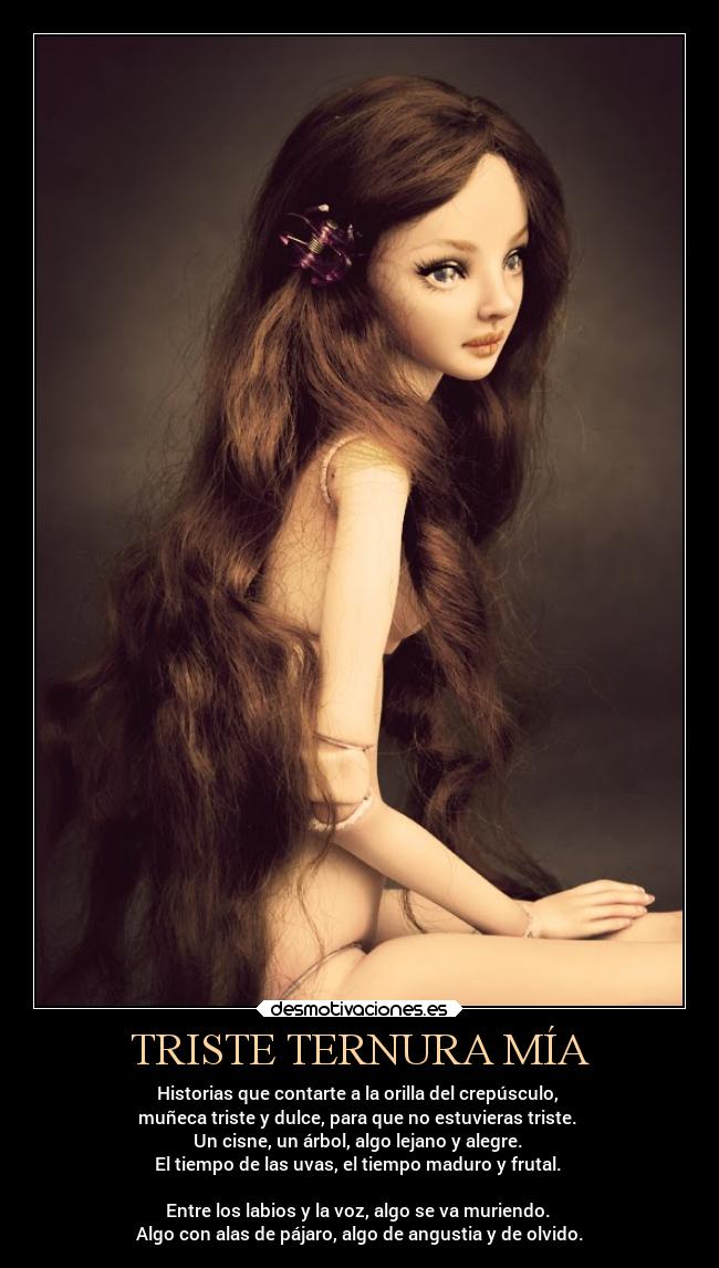 TRISTE TERNURA MÍA - Historias que contarte a la orilla del crepúsculo,
muñeca triste y dulce, para que no estuvieras triste.
Un cisne, un árbol, algo lejano y alegre.
El tiempo de las uvas, el tiempo maduro y frutal.
Entre los labios y la voz, algo se va muriendo.
Algo con alas de pájaro, algo de angustia y de olvido.