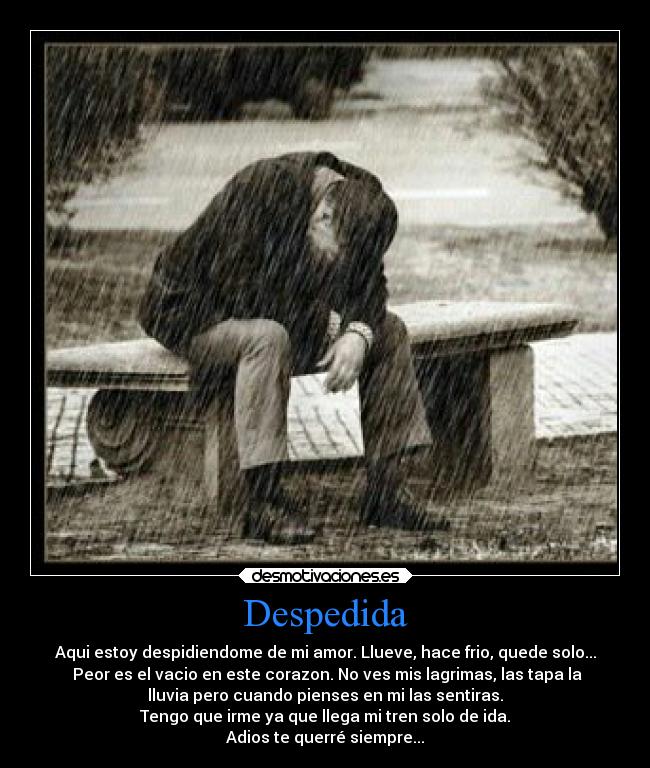 Despedida - Aqui estoy despidiendome de mi amor. Llueve, hace frio, quede solo...
Peor es el vacio en este corazon. No ves mis lagrimas, las tapa la
lluvia pero cuando pienses en mi las sentiras.
Tengo que irme ya que llega mi tren solo de ida.
Adios te querré siempre...