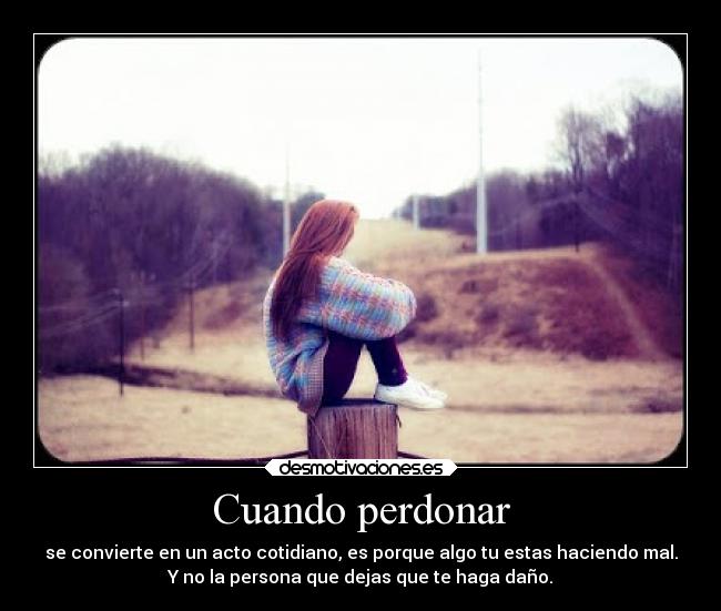 Cuando perdonar - se convierte en un acto cotidiano, es porque algo tu estas haciendo mal.
Y no la persona que dejas que te haga daño.