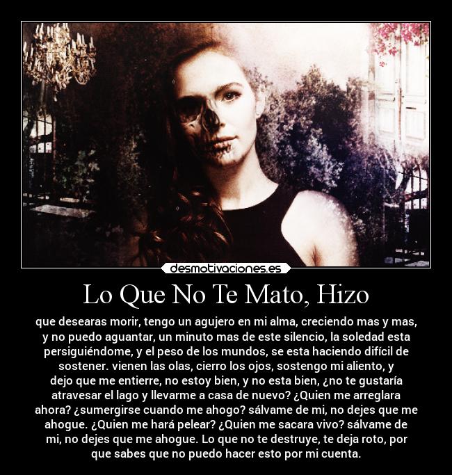Lo Que No Te Mato, Hizo - que desearas morir, tengo un agujero en mi alma, creciendo mas y mas,
y no puedo aguantar, un minuto mas de este silencio, la soledad esta
persiguiéndome, y el peso de los mundos, se esta haciendo difícil de
sostener. vienen las olas, cierro los ojos, sostengo mi aliento, y
dejo que me entierre, no estoy bien, y no esta bien, ¿no te gustaría
atravesar el lago y llevarme a casa de nuevo? ¿Quien me arreglara
ahora? ¿sumergirse cuando me ahogo? sálvame de mi, no dejes que me
ahogue. ¿Quien me hará pelear? ¿Quien me sacara vivo? sálvame de
mi, no dejes que me ahogue. Lo que no te destruye, te deja roto, por
que sabes que no puedo hacer esto por mi cuenta.