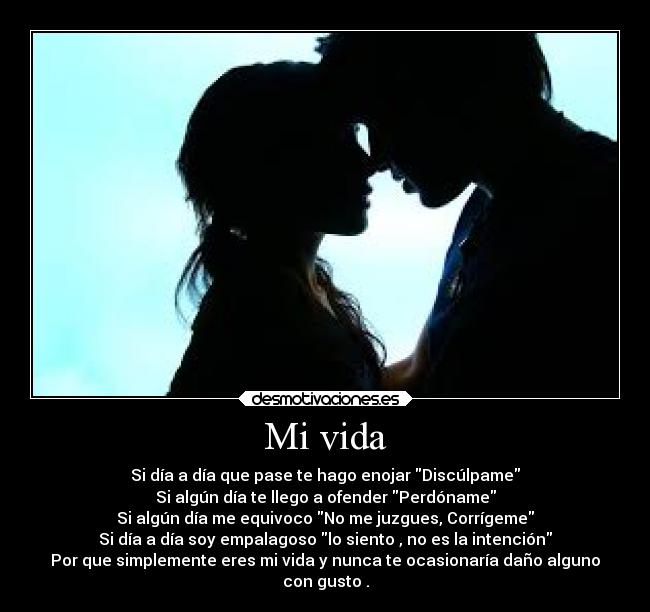 Mi vida - Si día a día que pase te hago enojar Discúlpame
Si algún día te llego a ofender Perdóname
Si algún día me equivoco No me juzgues, Corrígeme
Si día a día soy empalagoso lo siento , no es la intención
Por que simplemente eres mi vida y nunca te ocasionaría daño alguno
con gusto .
