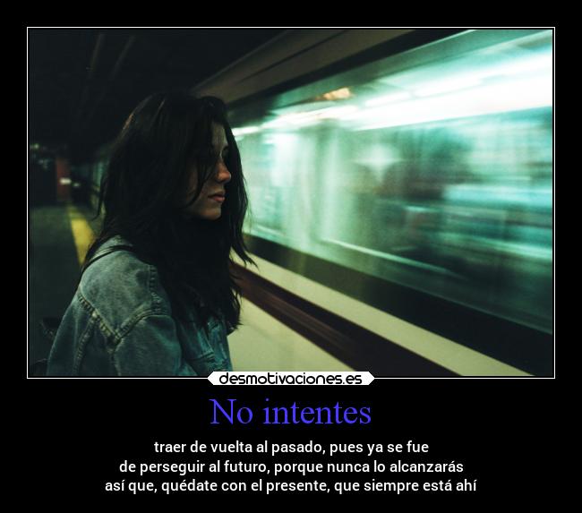 No intentes - traer de vuelta al pasado, pues ya se fue
de perseguir al futuro, porque nunca lo alcanzarás
así que, quédate con el presente, que siempre está ahí