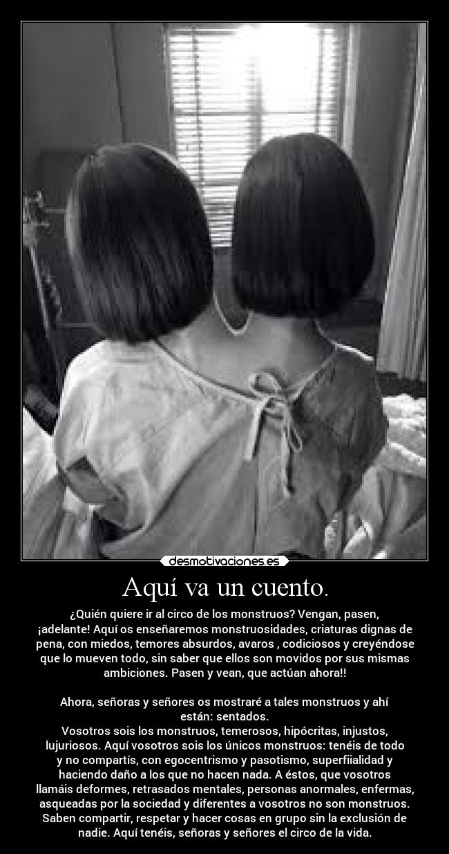 Aquí va un cuento. - ¿Quién quiere ir al circo de los monstruos? Vengan, pasen,
¡adelante! Aquí os enseñaremos monstruosidades, criaturas dignas de
pena, con miedos, temores absurdos, avaros , codiciosos y creyéndose
que lo mueven todo, sin saber que ellos son movidos por sus mismas
ambiciones. Pasen y vean, que actúan ahora!!

Ahora, señoras y señores os mostraré a tales monstruos y ahí
están: sentados.
Vosotros sois los monstruos, temerosos, hipócritas, injustos,
lujuriosos. Aquí vosotros sois los únicos monstruos: tenéis de todo
y no compartís, con egocentrismo y pasotismo, superfiialidad y
haciendo daño a los que no hacen nada. A éstos, que vosotros
llamáis deformes, retrasados mentales, personas anormales, enfermas,
asqueadas por la sociedad y diferentes a vosotros no son monstruos.
Saben compartir, respetar y hacer cosas en grupo sin la exclusión de
nadie. Aquí tenéis, señoras y señores el circo de la vida.