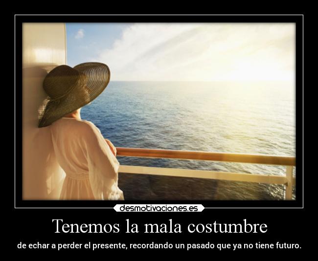 Tenemos la mala costumbre - de echar a perder el presente, recordando un pasado que ya no tiene futuro.