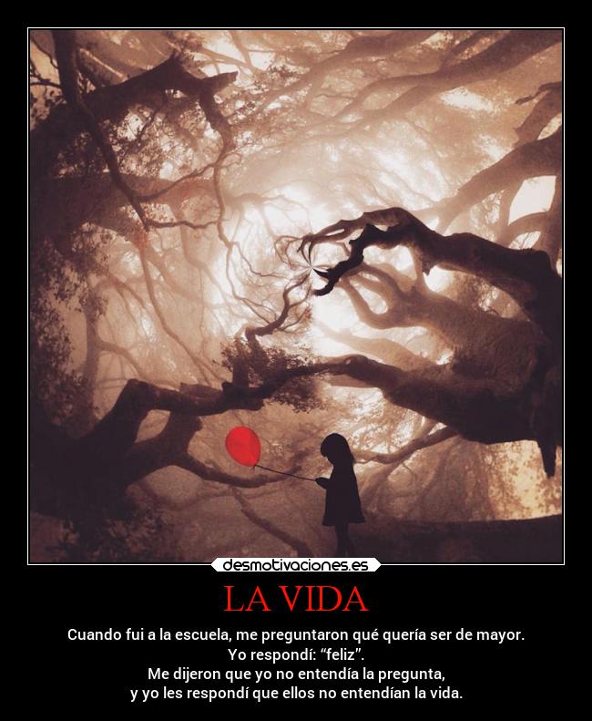 LA VIDA - Cuando fui a la escuela, me preguntaron qué quería ser de mayor.
Yo respondí: “feliz”.
Me dijeron que yo no entendía la pregunta,
y yo les respondí que ellos no entendían la vida.