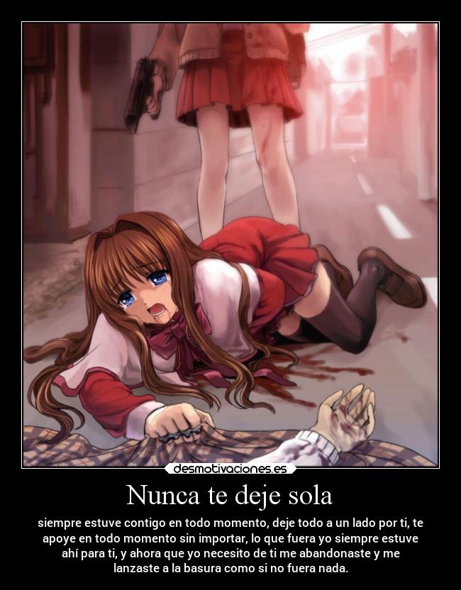 Nunca te deje sola - siempre estuve contigo en todo momento, deje todo a un lado por ti, te
apoye en todo momento sin importar, lo que fuera yo siempre estuve
ahí para ti, y ahora que yo necesito de ti me abandonaste y me
lanzaste a la basura como si no fuera nada.