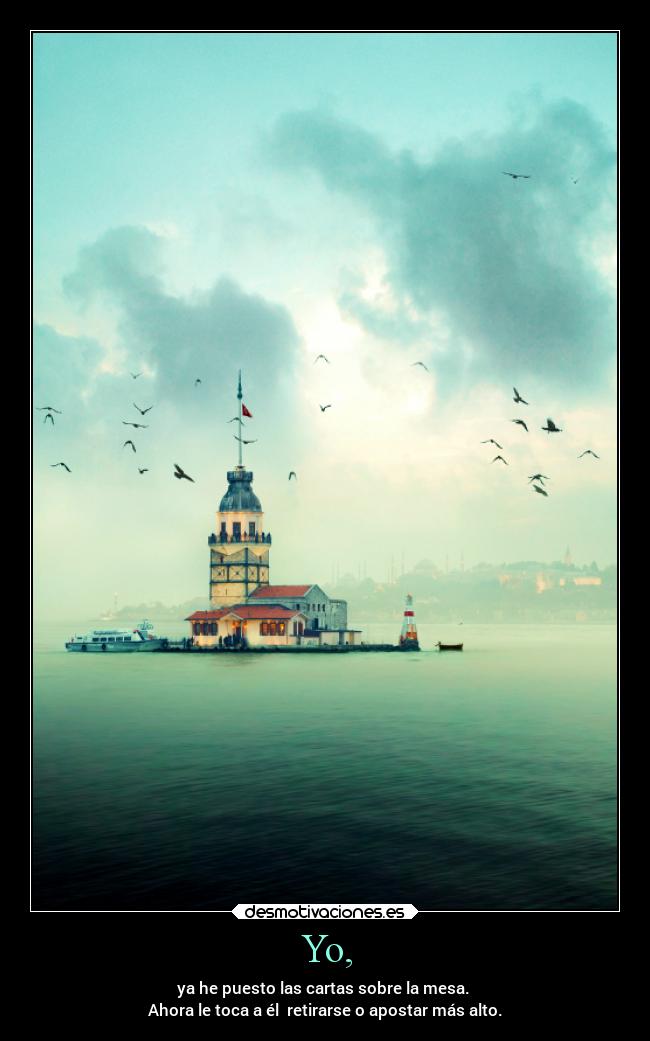 Yo, - ya he puesto las cartas sobre la mesa. 
Ahora le toca a él  retirarse o apostar más alto.