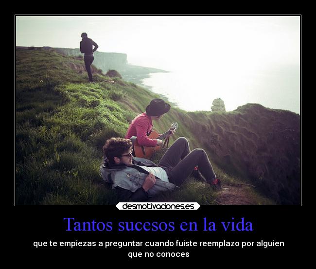 Tantos sucesos en la vida - que te empiezas a preguntar cuando fuiste reemplazo por alguien
que no conoces