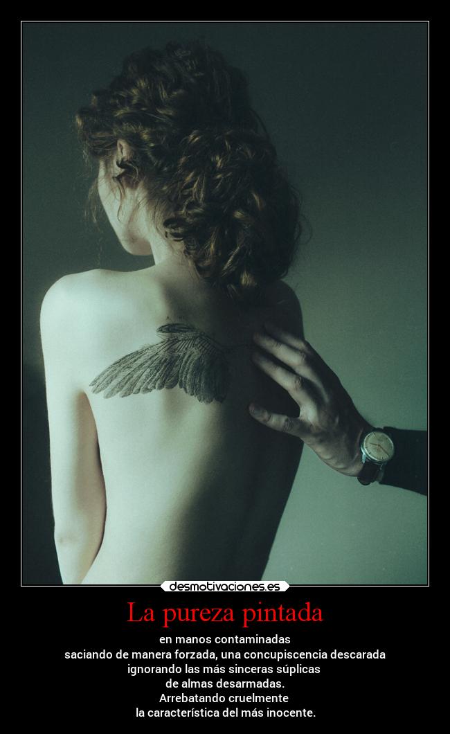 La pureza pintada - en manos contaminadas
saciando de manera forzada, una concupiscencia descarada
ignorando las más sinceras súplicas
de almas desarmadas.
Arrebatando cruelmente
la característica del más inocente.
