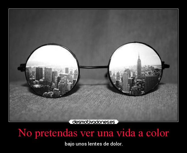 No pretendas ver una vida a color - bajo unos lentes de dolor.