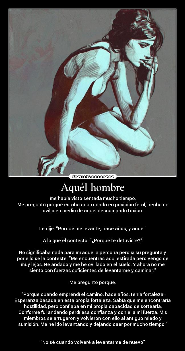 Aquél hombre - me había visto sentada mucho tiempo.
Me preguntó porqué estaba acurrucada en posición fetal, hecha un
ovillo en medio de aquél descampado tóxico.


Le dije: Porque me levanté, hace años, y ande.

A lo que él contestó: ¿Porqué te detuviste?

No significaba nada para mí aquélla persona pero sí su pregunta y
por ello se la contesté. Me encuentras aquí estirada pero vengo de
muy lejos. He andado y me he ovillado en el suelo. Y ahora no me
siento con fuerzas suficientes de levantarme y caminar.

Me preguntó porqué.

Porque cuando emprendí el camino, hace años, tenía fortaleza.
Esperanza basada en esta propia fortaleza. Sabía que me encontraría
hostilidad, pero confiaba en mi propia capacidad de sortearla.
Conforme fui andando perdí esa confianza y con ella mi fuerza. Mis
miembros se arrugaron y volvieron con ello al antiguo miedo y
sumisión. Me he ido levantando y dejando caer por mucho tiempo.


No sé cuando volveré a levantarme de nuevo