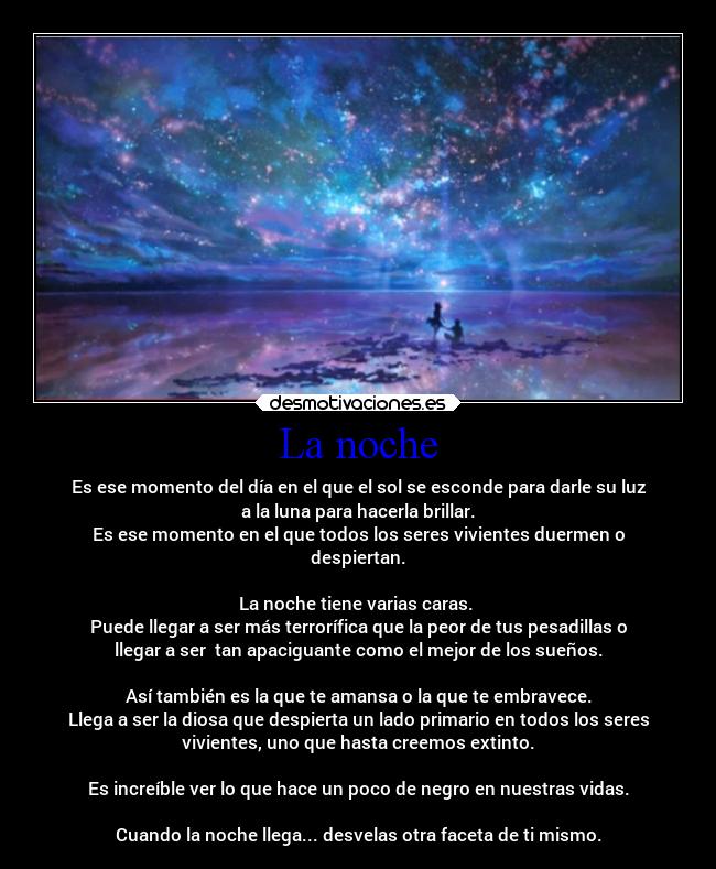 La noche - Es ese momento del día en el que el sol se esconde para darle su luz
a la luna para hacerla brillar.
Es ese momento en el que todos los seres vivientes duermen o
despiertan.

La noche tiene varias caras. 
Puede llegar a ser más terrorífica que la peor de tus pesadillas o
llegar a ser  tan apaciguante como el mejor de los sueños.

Así también es la que te amansa o la que te embravece.
Llega a ser la diosa que despierta un lado primario en todos los seres
vivientes, uno que hasta creemos extinto.

Es increíble ver lo que hace un poco de negro en nuestras vidas.

Cuando la noche llega... desvelas otra faceta de ti mismo.