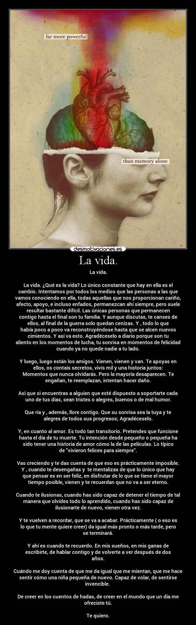 La vida. - La vida.

La vida. ¿Qué es la vida? Lo único constante que hay en ella es el
cambio. Intentamos por todos los medios que las personas a las que
vamos conociendo en ella, todas aquellas que nos proporcionan cariño,
afecto, apoyo, e incluso enfados, permanezcan ahí siempre, pero suele
resultar bastante difícil. Las únicas personas que permanecen
contigo hasta el final son tu familia. Y aunque discutas, te canses de
ellos, al final de la guerra solo quedan cenizas. Y , todo lo que
había poco a poco va reconstruyéndose hasta que se alcen nuevos
cimientos. Y así va esto. Agradéceselo a diario porque son tu
aliento en los momentos de lucha, tu sonrisa en momentos de felicidad
cuando ya no quede nadie a tu lado.

Y luego, luego están los amigos. Vienen, vienen y van. Te apoyas en
ellos, os contaís secretos, vivís mil y una historia juntos:
Momentos que nunca olvidarás. Pero la mayoría desaparecen. Te
engañan, te reemplazan, intentan hacer daño.

Así que si encuentras a alguien que esté dispuesto a soportarte cada
uno de tus días, sean tristes o alegres, buenos o de mal humor.

Que ria y , además, llore contigo. Que su sonrisa sea la tuya y te
alegres de todos sus progresos; Agradéceselo.

Y, en cuanto al amor. Es todo tan transitorio. Pretendes que funcione
hasta el día de tu muerte. Tu intención desde pequeño o pequeña ha
sido tener una historia de amor cómo la de las películas. Lo típico
de vivieron felices para siempre.

Vas creciendo y te das cuenta de que eso es prácticamente imposible.
Y , cuando te desengañas y  te mentalizas de que lo único que hay
que pensar es en ser feliz, en disfrutar de lo que se tiene el mayor
tiempo posible, vienen y te recuerdan que no va a ser eterno.

Cuando te ilusionas, cuando has sido capaz de detener el tiempo de tal
manera que olvides todo lo aprendido, cuando has sido capaz de
ilusionarte de nuevo, vienen otra vez.

Y te vuelven a recordar, que se va a acabar. Prácticamente ( o eso es
lo que tu mente quiere creer) da igual más pronto o más tarde, pero
se terminará.

Y ahí es cuando te recuerdo. En mis sueños, en mis ganas de
escribirte, de hablar contigo y de volverte a ver después de dos
años.

Cuándo me doy cuenta de que me da igual que me mientan, que me hace
sentir cómo una niña pequeña de nuevo. Capaz de volar, de sentirse
invencible. 

De creer en los cuentos de hadas, de creer en el mundo que un día me
ofreciste tú.

Te quiero.