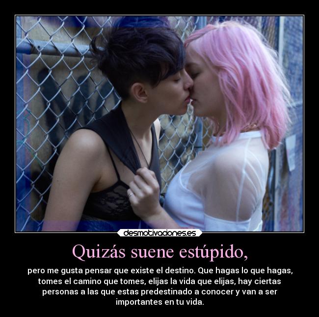 Quizás suene estúpido, - pero me gusta pensar que existe el destino. Que hagas lo que hagas,
tomes el camino que tomes, elijas la vida que elijas, hay ciertas
personas a las que estas predestinado a conocer y van a ser
importantes en tu vida.