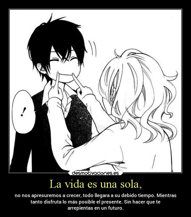 La vida es una sola, - no nos apresuremos a crecer, todo llegara a su debido tiempo. Mientras
tanto disfruta lo más posible el presente. Sin hacer que te
arrepientas en un futuro.