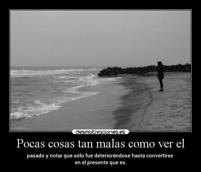 Pocas cosas tan malas como ver el - pasado y notar que sólo fue deteriorándose hasta convertirse
en el presente que es.