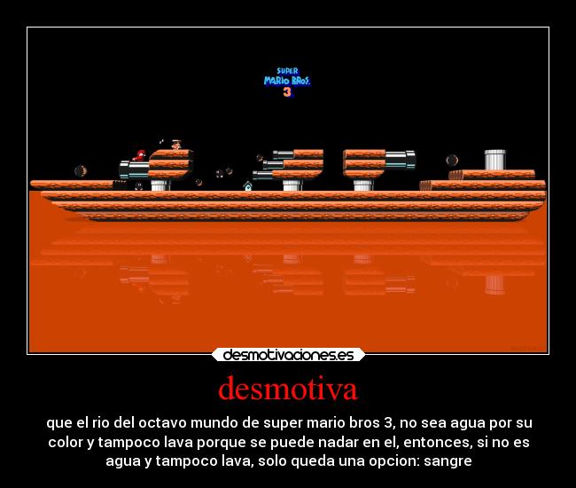 desmotiva - que el rio del octavo mundo de super mario bros 3, no sea agua por su
color y tampoco lava porque se puede nadar en el, entonces, si no es
agua y tampoco lava, solo queda una opcion: sangre