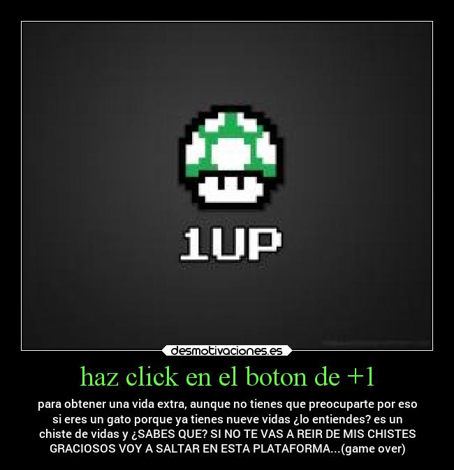haz click en el boton de +1 - para obtener una vida extra, aunque no tienes que preocuparte por eso
si eres un gato porque ya tienes nueve vidas ¿lo entiendes? es un
chiste de vidas y ¿SABES QUE? SI NO TE VAS A REIR DE MIS CHISTES
GRACIOSOS VOY A SALTAR EN ESTA PLATAFORMA...(game over)