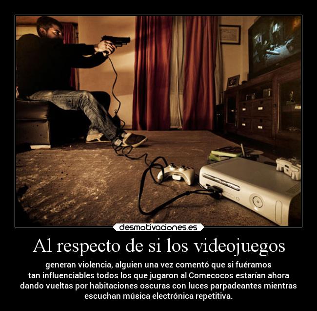 Al respecto de si los videojuegos - generan violencia, alguien una vez comentó que si fuéramos
tan influenciables todos los que jugaron al Comecocos estarían ahora
dando vueltas por habitaciones oscuras con luces parpadeantes mientras
escuchan música electrónica repetitiva.