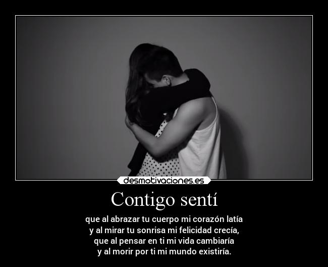 Contigo sentí - que al abrazar tu cuerpo mi corazón latía
y al mirar tu sonrisa mi felicidad crecía,
que al pensar en ti mi vida cambiaría
y al morir por ti mi mundo existiría.