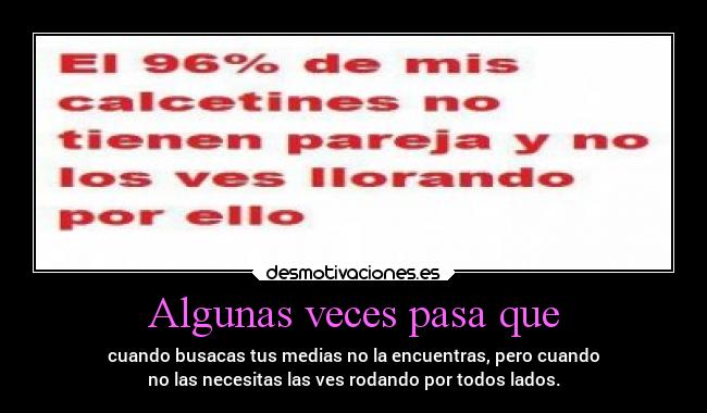 Algunas veces pasa que - cuando busacas tus medias no la encuentras, pero cuando
no las necesitas las ves rodando por todos lados.