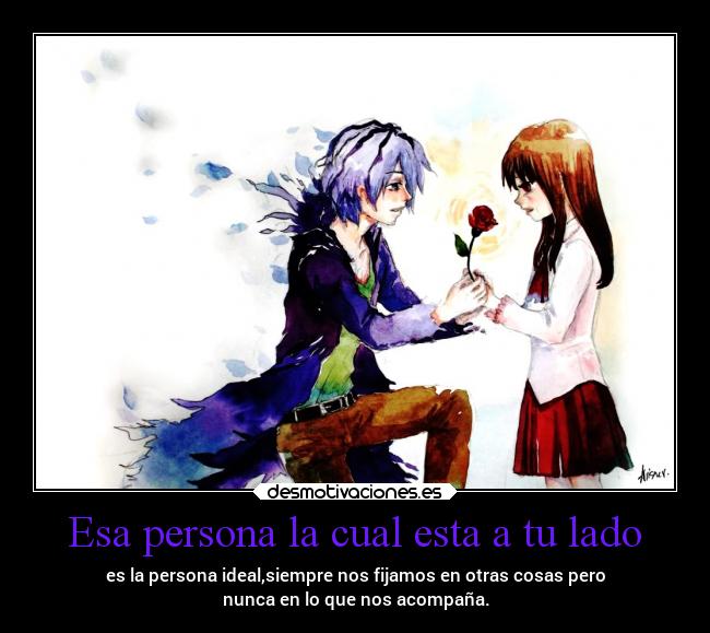 Esa persona la cual esta a tu lado - es la persona ideal,siempre nos fijamos en otras cosas pero
nunca en lo que nos acompaña.