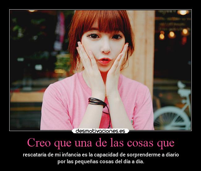 Creo que una de las cosas que - rescataría de mi infancia es la capacidad de sorprenderme a diario
por las pequeñas cosas del día a día.