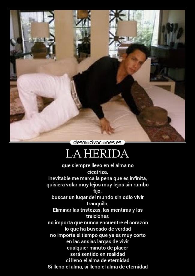 LA HERIDA - que siempre llevo en el alma no
cicatriza,
inevitable me marca la pena que es infinita,
quisiera volar muy lejos muy lejos sin rumbo
fijo,
buscar un lugar del mundo sin odio vivir
tranquilo,
Eliminar las tristezas, las mentiras y las
traiciones
no importa que nunca encuentre el corazón
lo que ha buscado de verdad
no importa el tiempo que ya es muy corto
en las ansias largas de vivir
cualquier minuto de placer
será sentido en realidad
si lleno el alma de eternidad
Si lleno el alma, si lleno el alma de eternidad
