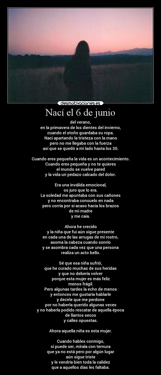 Nací el 6 de junio - del verano,
en la primavera de los dientes del invierno,
cuando el otoño guardaba su ropa.
Nací apartando la tristeza con la mano
pero no me llegaba con la fuerza
así que se quedó a mi lado hasta los 30.

Cuando eres pequeña la vida es un acontecimiento.
Cuando eres pequeña y no te quieres
el mundo se vuelve pared
y la vida un pedazo calcado del dolor.

Era una inválida emocional,
os juro que lo era.
La soledad me apuntaba con sus cañones
y no encontraba consuelo en nada
pero corría por si acaso hacia los brazos
de mi madre
y me caía.

Ahora he crecido
y la niña que fui aún sigue presente
en cada una de las arrugas de mi rostro,
asoma la cabeza cuando sonrío
y se asombra cada vez que una persona
realiza un acto bello.

Sé que esa niña sufrió,
que he curado muchas de sus heridas
y que no debería volver
porque esta mujer es más feliz
menos frágil.
Pero algunas tardes la echo de menos
y entonces me gustaría hablarle
y decirle que me perdone
por no haberla querido algunas veces
y no haberla podido rescatar de aquella época
de llantos secos
y calles opuestas.

Ahora aquella niña es esta mujer.

Cuando hables conmigo,
si puede ser, mírala con ternura
que ya no está pero por algún lugar
aún sigue triste
y le vendría bien toda la calidez
que a aquellos días les faltaba.