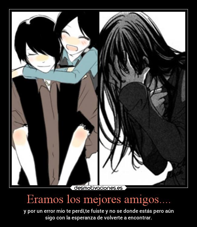 Eramos los mejores amigos.... - y por un error mio te perdí,te fuiste y no se donde estás pero aún
sigo con la esperanza de volverte a encontrar.