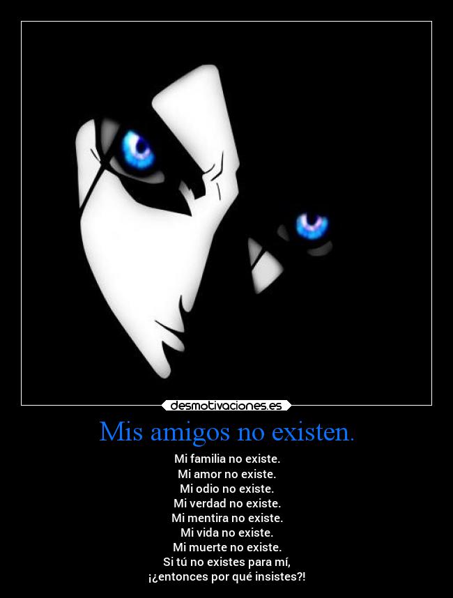 Mis amigos no existen. - Mi familia no existe.
Mi amor no existe.
Mi odio no existe.
Mi verdad no existe.
Mi mentira no existe.
Mi vida no existe.
Mi muerte no existe.
Si tú no existes para mí,
¡¿entonces por qué insistes?!