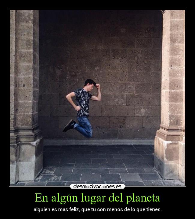 En algún lugar del planeta - alguien es mas feliz, que tu con menos de lo que tienes.