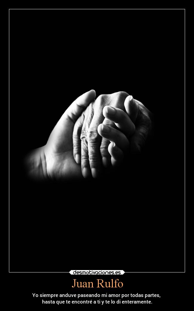 Juan Rulfo - Yo siempre anduve paseando mi amor por todas partes, 
hasta que te encontré a ti y te lo di enteramente.