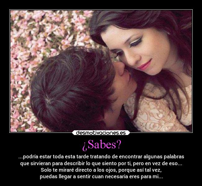 ¿Sabes? - ...podría estar toda esta tarde tratando de encontrar algunas palabras
que sirvieran para describir lo que siento por ti, pero en vez de eso...
Solo te miraré directo a los ojos, porque así tal vez,
puedas llegar a sentir cuan necesaria eres para mi...