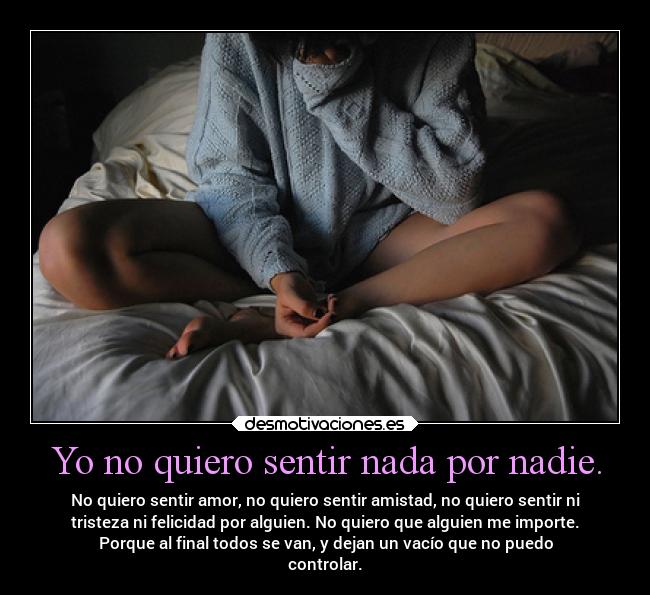Yo no quiero sentir nada por nadie. - No quiero sentir amor, no quiero sentir amistad, no quiero sentir ni
tristeza ni felicidad por alguien. No quiero que alguien me importe.
Porque al final todos se van, y dejan un vacío que no puedo
controlar.