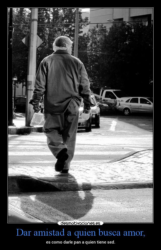 Dar amistad a quien busca amor, - es como darle pan a quien tiene sed.