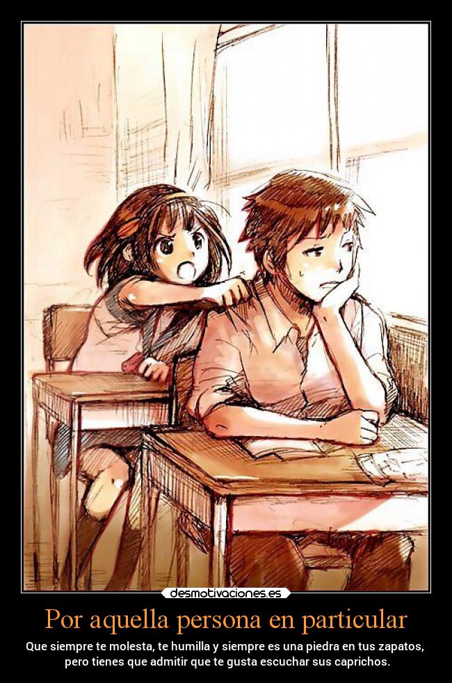 Por aquella persona en particular - Que siempre te molesta, te humilla y siempre es una piedra en tus zapatos,
pero tienes que admitir que te gusta escuchar sus caprichos.