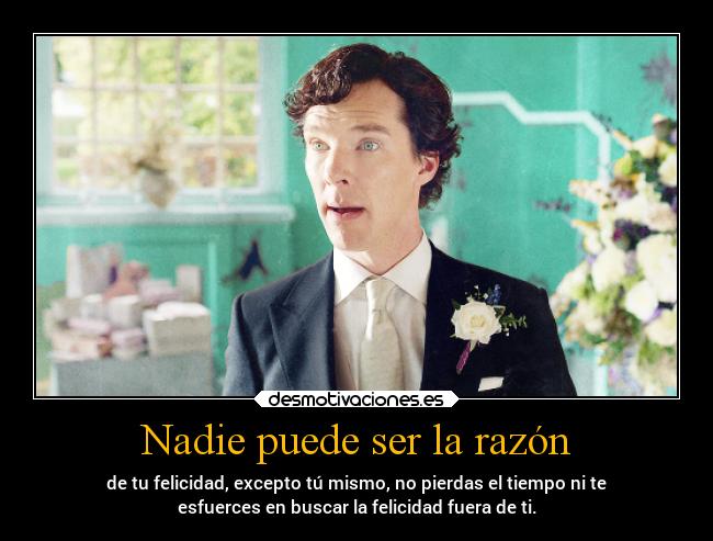 Nadie puede ser la razón - de tu felicidad, excepto tú mismo, no pierdas el tiempo ni te
esfuerces en buscar la felicidad fuera de ti.