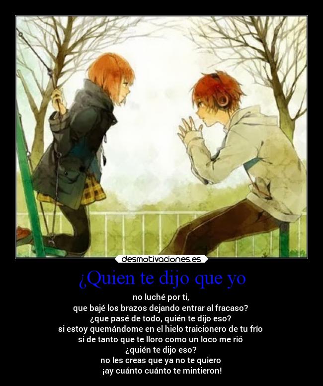¿Quien te dijo que yo - no luché por ti,
que bajé los brazos dejando entrar al fracaso?
¿que pasé de todo, quién te dijo eso?
si estoy quemándome en el hielo traicionero de tu frío
si de tanto que te lloro como un loco me rió
¿quién te dijo eso?
no les creas que ya no te quiero
¡ay cuánto cuánto te mintieron!